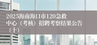 2025海南海口市120急救中心（考核）招聘考察结果公告（十）