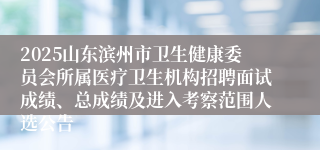 2025山东滨州市卫生健康委员会所属医疗卫生机构招聘面试成绩、总成绩及进入考察范围人选公告