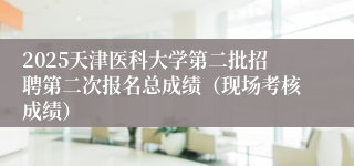 2025天津医科大学第二批招聘第二次报名总成绩（现场考核成绩）