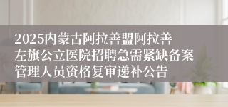 2025内蒙古阿拉善盟阿拉善左旗公立医院招聘急需紧缺备案管理人员资格复审递补公告