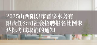 2025山西阳泉市晋泉水务有限责任公司社会招聘报名比例未达标考试取消的通知