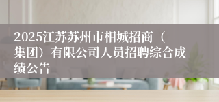 2025江苏苏州市相城招商（集团）有限公司人员招聘综合成绩公告