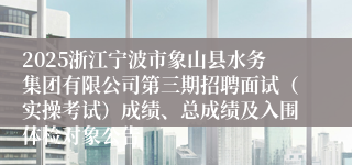 2025浙江宁波市象山县水务集团有限公司第三期招聘面试（实操考试）成绩、总成绩及入围体检对象公告