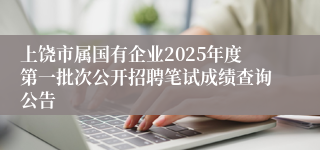 上饶市属国有企业2025年度第一批次公开招聘笔试成绩查询公告