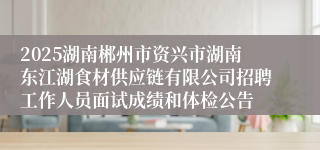 2025湖南郴州市资兴市湖南东江湖食材供应链有限公司招聘工作人员面试成绩和体检公告