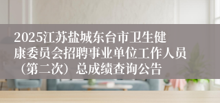 2025江苏盐城东台市卫生健康委员会招聘事业单位工作人员(第二次)总成绩查询公告