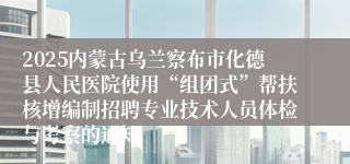 2025内蒙古乌兰察布市化德县人民医院使用“组团式”帮扶核增编制招聘专业技术人员体检与考察的通知