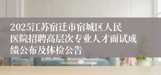2025江苏宿迁市宿城区人民医院招聘高层次专业人才面试成绩公布及体检公告