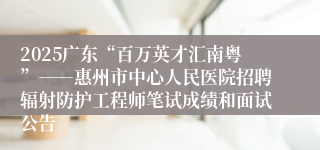 2025广东“百万英才汇南粤”――惠州市中心人民医院招聘辐射防护工程师笔试成绩和面试公告