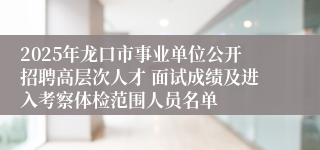 2025年龙口市事业单位公开招聘高层次人才 面试成绩及进入考察体检范围人员名单