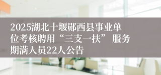 2025湖北十堰郧西县事业单位考核聘用“三支一扶” 服务期满人员22人公告
