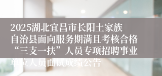 2025湖北宜昌市长阳土家族自治县面向服务期满且考核合格“三支一扶”人员专项招聘事业单位人员面试成绩公告