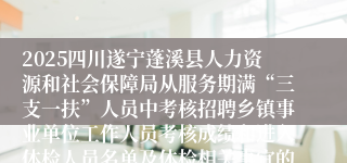 2025四川遂宁蓬溪县人力资源和社会保障局从服务期满“三支一扶”人员中考核招聘乡镇事业单位工作人员考核成绩和进入体检人员名单及体检相关事宜的公告