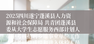 2025四川遂宁蓬溪县人力资源和社会保障局 共青团蓬溪县委从大学生志愿服务西部计划人员中考核招聘乡镇事业单位工作人员考核总成绩和进入体检人员名单及体检相关事宜的公告
