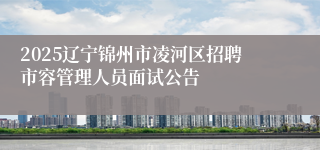 2025辽宁锦州市凌河区招聘市容管理人员面试公告