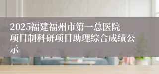 2025福建福州市第一总医院项目制科研项目助理综合成绩公示