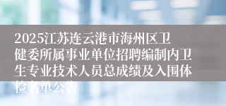 2025江苏连云港市海州区卫健委所属事业单位招聘编制内卫生专业技术人员总成绩及入围体检名单公告