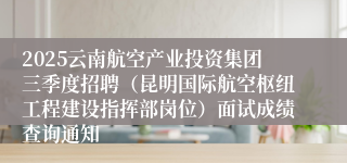 2025云南航空产业投资集团三季度招聘（昆明国际航空枢纽工程建设指挥部岗位）面试成绩查询通知