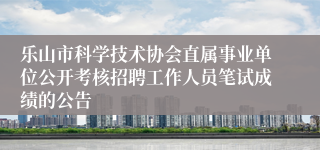乐山市科学技术协会直属事业单位公开考核招聘工作人员笔试成绩的公告