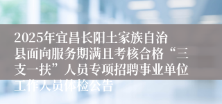 2025年宜昌长阳土家族自治县面向服务期满且考核合格“三支一扶”人员专项招聘事业单位工作人员体检公告