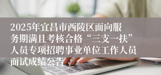 2025年宜昌市西陵区面向服务期满且考核合格“三支一扶”人员专项招聘事业单位工作人员面试成绩公告