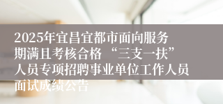 2025年宜昌宜都市面向服务期满且考核合格 “三支一扶”人员专项招聘事业单位工作人员面试成绩公告