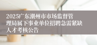 2025广东潮州市市场监督管理局属下事业单位招聘急需紧缺人才考核公告