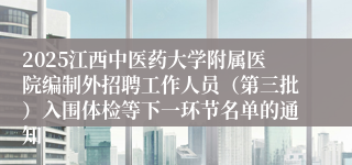 2025江西中医药大学附属医院编制外招聘工作人员（第三批）入围体检等下一环节名单的通知