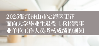 2025浙江舟山市定海区更正面向大学毕业生退役士兵招聘事业单位工作人员考核成绩的通知