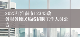 2025年淮南市12345政务服务便民热线招聘工作人员公告