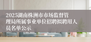 2025湖南株洲市市场监督管理局所属事业单位招聘拟聘用人员名单公示