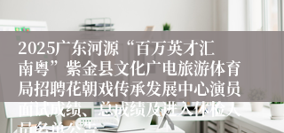 2025广东河源“百万英才汇南粤”紫金县文化广电旅游体育局招聘花朝戏传承发展中心演员面试成绩、总成绩及进入体检人员名单公告
