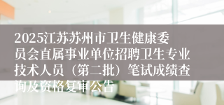 2025江苏苏州市卫生健康委员会直属事业单位招聘卫生专业技术人员(第二批)笔试成绩查询及资格复审公告