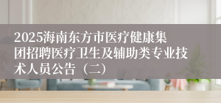 2025海南东方市医疗健康集团招聘医疗卫生及辅助类专业技术人员公告（二）
