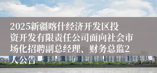 2025新疆喀什经济开发区投资开发有限责任公司面向社会市场化招聘副总经理、财务总监2人公告