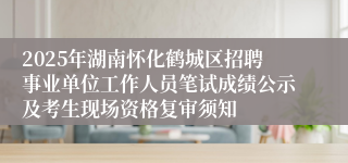 2025年湖南怀化鹤城区招聘事业单位工作人员笔试成绩公示及考生现场资格复审须知 