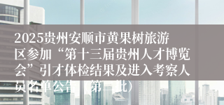 2025贵州安顺市黄果树旅游区参加“第十三届贵州人才博览会”引才体检结果及进入考察人员名单公告（第二批）