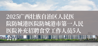 2025广西壮族自治区人民医院防城港医院防城港市第一人民医院补充招聘食堂工作人员5人公告