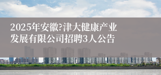 2025年安徽?津大健康产业发展有限公司招聘3人公告