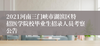 2021河南三门峡市湖滨区特招医学院校毕业生招录人员考察公告