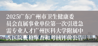 2025广东广州市卫生健康委员会直属事业单位第一次引进急需专业人才广州医科大学附属中医医院资格审查和考核评价公告