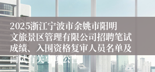 2025浙江宁波市余姚市阳明文旅景区管理有限公司招聘笔试成绩、入围资格复审人员名单及面试有关事项公告