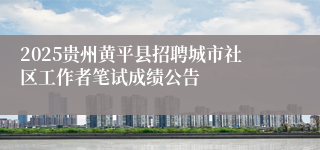 2025贵州黄平县招聘城市社区工作者笔试成绩公告