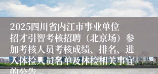 2025四川省内江市事业单位招才引智考核招聘(北京场)参加考核人员考核成绩、排名、进入体检人员名单及体检相关事宜的公告