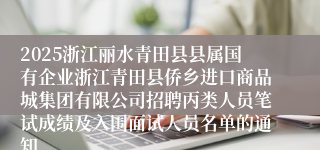2025浙江丽水青田县县属国有企业浙江青田县侨乡进口商品城集团有限公司招聘丙类人员笔试成绩及入围面试人员名单的通知