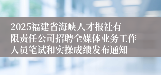 2025福建省海峡人才报社有限责任公司招聘全媒体业务工作人员笔试和实操成绩发布通知