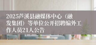 2025芦溪县融媒体中心（融发集团）等单位公开招聘编外工作人员21人公告