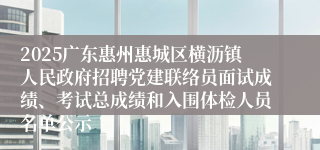 2025广东惠州惠城区横沥镇人民政府招聘党建联络员面试成绩、考试总成绩和入围体检人员名单公示