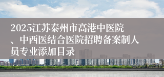 2025江苏泰州市高港中医院、中西医结合医院招聘备案制人员专业添加目录