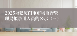 2025福建厦门市市场监督管理局拟录用人员的公示（三）